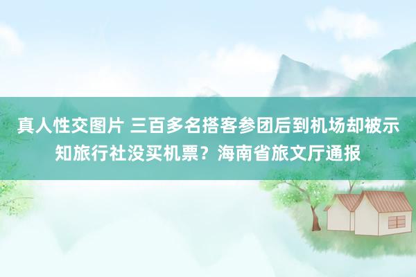 真人性交图片 三百多名搭客参团后到机场却被示知旅行社没买机票？海南省旅文厅通报