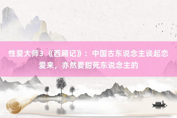 性爱大师3 《西厢记》：中国古东说念主谈起恋爱来，亦然要甜死东说念主的