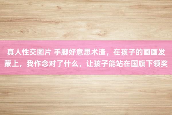 真人性交图片 手脚好意思术渣，在孩子的画画发蒙上，我作念对了什么，让孩子能站在国旗下领奖