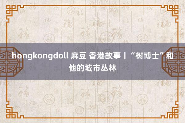 hongkongdoll 麻豆 香港故事丨“树博士”和他的城市丛林