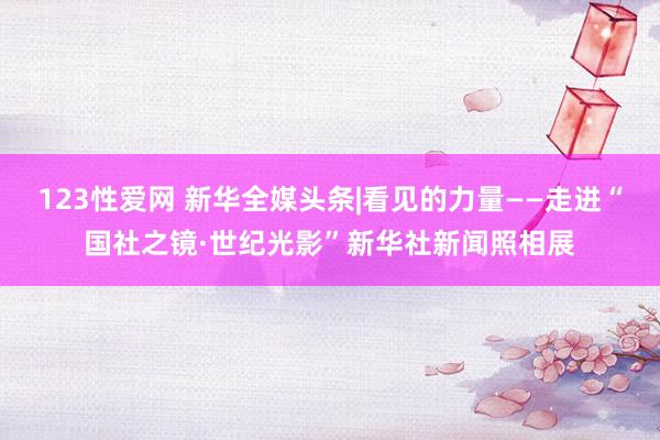 123性爱网 新华全媒头条|看见的力量——走进“国社之镜·世纪光影”新华社新闻照相展