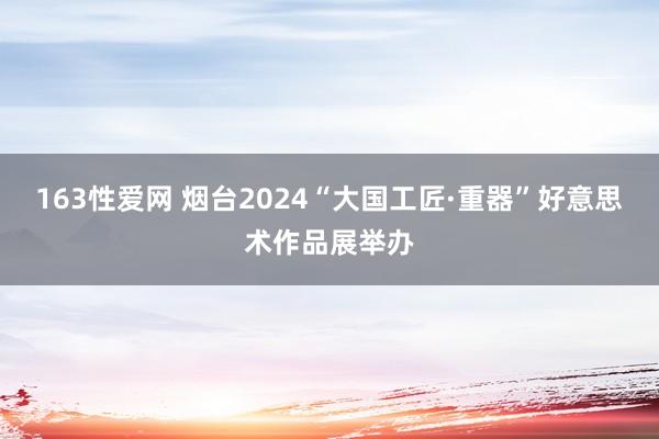 163性爱网 烟台2024“大国工匠·重器”好意思术作品展举办