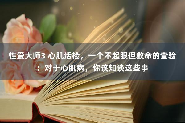 性爱大师3 心肌活检，一个不起眼但救命的查验：对于心肌病，你该知谈这些事