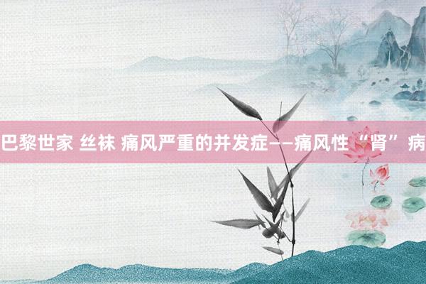 巴黎世家 丝袜 痛风严重的并发症——痛风性 “肾” 病