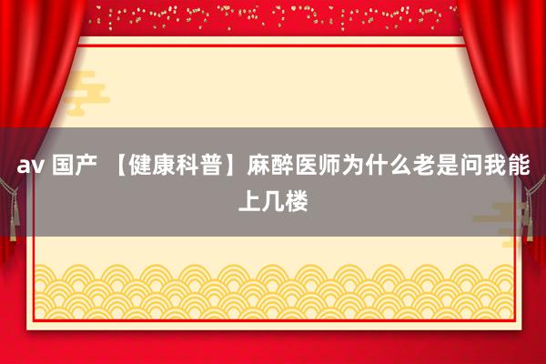 av 国产 【健康科普】麻醉医师为什么老是问我能上几楼
