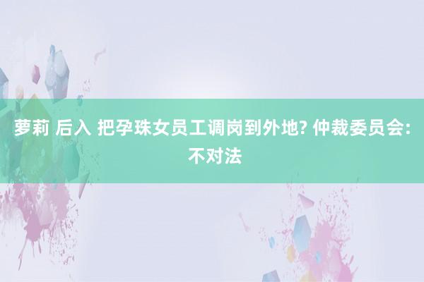 萝莉 后入 把孕珠女员工调岗到外地? 仲裁委员会: 不对法