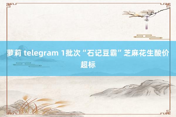 萝莉 telegram 1批次“石记豆霸”芝麻花生酸价超标