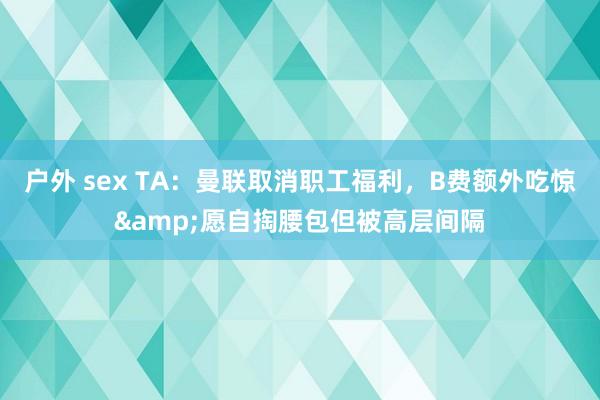 户外 sex TA：曼联取消职工福利，B费额外吃惊&愿自掏腰包但被高层间隔