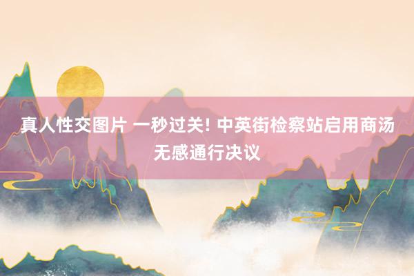 真人性交图片 一秒过关! 中英街检察站启用商汤无感通行决议