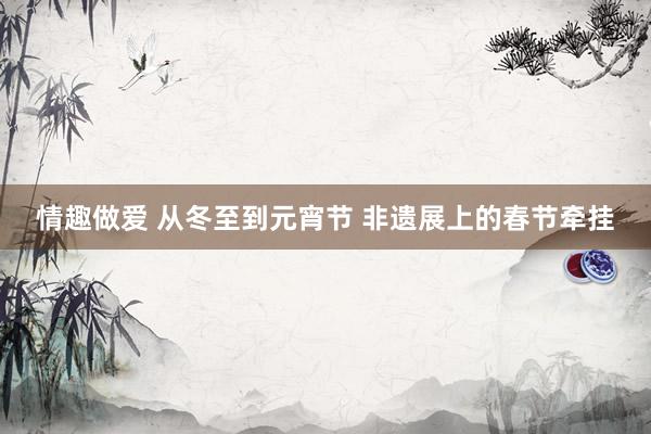 情趣做爱 从冬至到元宵节 非遗展上的春节牵挂
