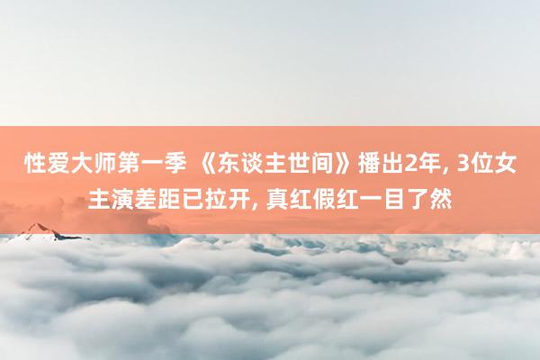 性爱大师第一季 《东谈主世间》播出2年， 3位女主演差距已拉开， 真红假红一目了然