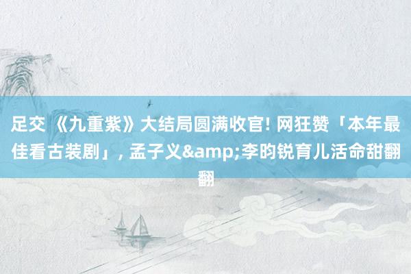 足交 《九重紫》大结局圆满收官! 网狂赞「本年最佳看古装剧」， 孟子义&李昀锐育儿活命甜翻