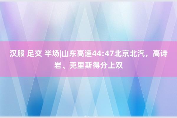 汉服 足交 半场|山东高速44:47北京北汽，高诗岩、克里斯得分上双