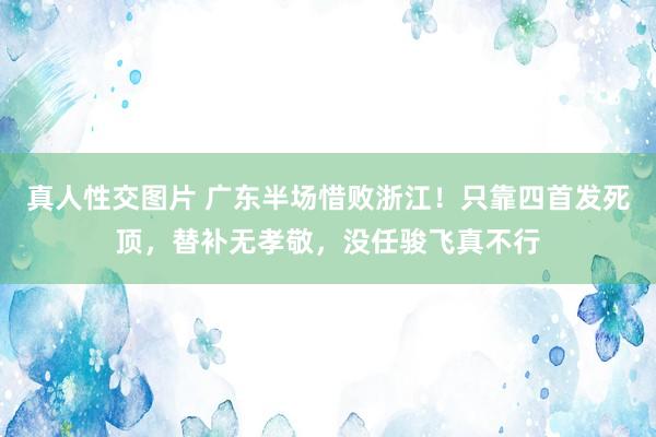 真人性交图片 广东半场惜败浙江！只靠四首发死顶，替补无孝敬，没任骏飞真不行