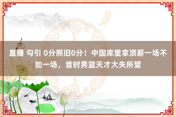 直播 勾引 0分照旧0分！中国库里拿顶薪一场不如一场，昔时男篮天才大失所望
