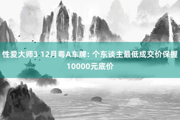 性爱大师3 12月粤A车牌: 个东谈主最低成交价保握10000元底价