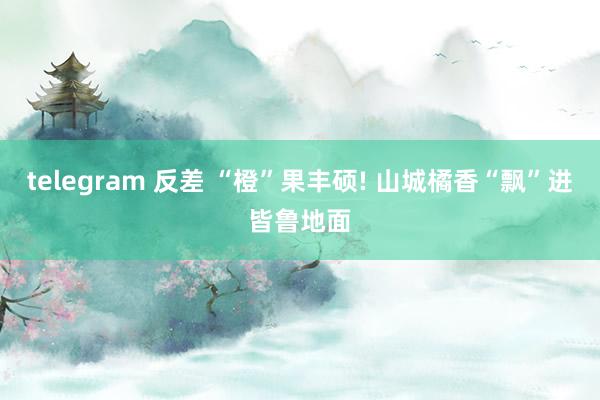 telegram 反差 “橙”果丰硕! 山城橘香“飘”进皆鲁地面