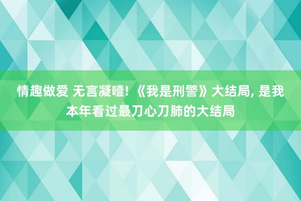 情趣做爱 无言凝噎! 《我是刑警》大结局， 是我本年看过最刀心刀肺的大结局