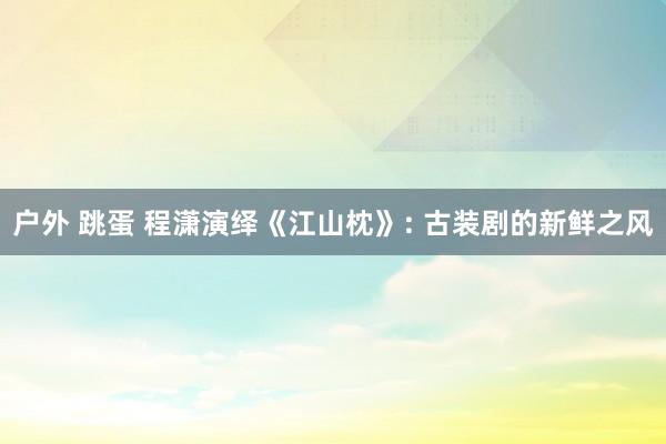 户外 跳蛋 程潇演绎《江山枕》: 古装剧的新鲜之风