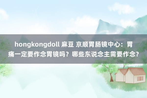 hongkongdoll 麻豆 京顺胃肠镜中心：胃痛一定要作念胃镜吗？哪些东说念主需要作念？