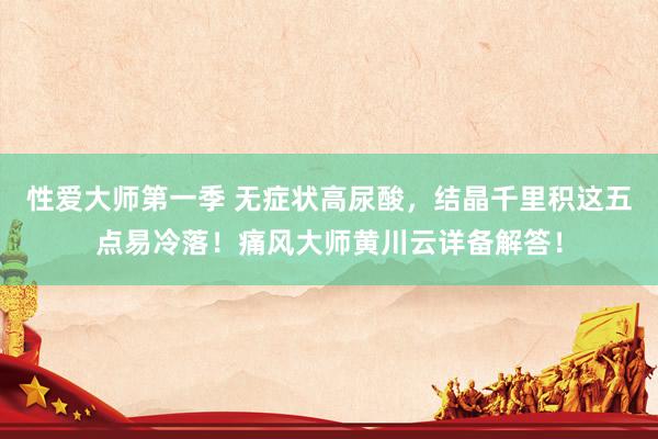 性爱大师第一季 无症状高尿酸，结晶千里积这五点易冷落！痛风大师黄川云详备解答！