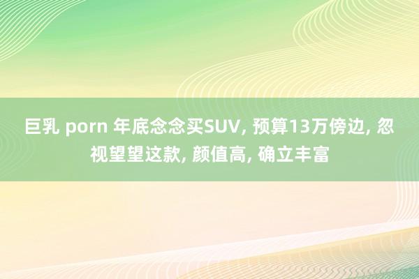 巨乳 porn 年底念念买SUV， 预算13万傍边， 忽视望望这款， 颜值高， 确立丰富