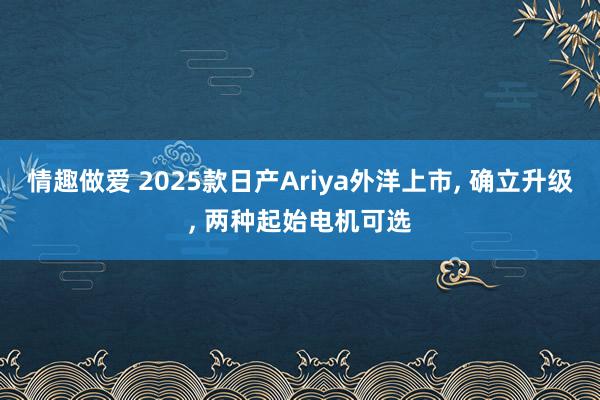 情趣做爱 2025款日产Ariya外洋上市， 确立升级， 两种起始电机可选