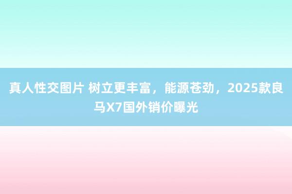 真人性交图片 树立更丰富，能源苍劲，2025款良马X7国外销价曝光