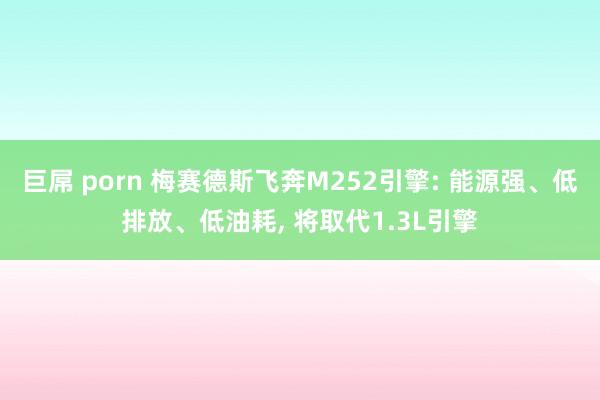 巨屌 porn 梅赛德斯飞奔M252引擎: 能源强、低排放、低油耗， 将取代1.3L引擎
