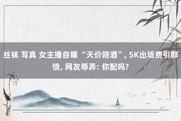 丝袜 写真 女主播自曝 “天价陪酒”， 5K出场费引群愤， 网友辱弄: 你配吗?