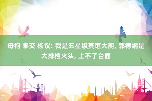 母狗 拳交 杨议: 我是五星级宾馆大厨， 郭德纲是大排档火头， 上不了台面