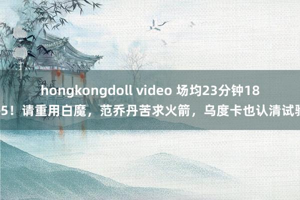 hongkongdoll video 场均23分钟18+5！请重用白魔，范乔丹苦求火箭，乌度卡也认清试验