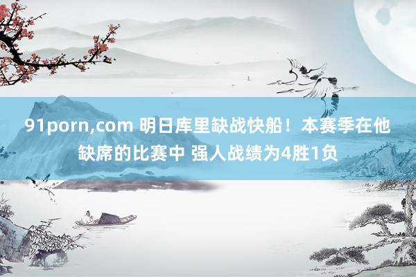 91porn，com 明日库里缺战快船！本赛季在他缺席的比赛中 强人战绩为4胜1负