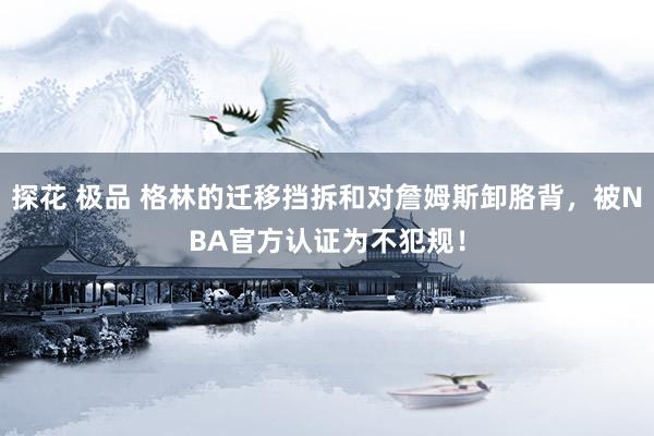 探花 极品 格林的迁移挡拆和对詹姆斯卸胳背，被NBA官方认证为不犯规！