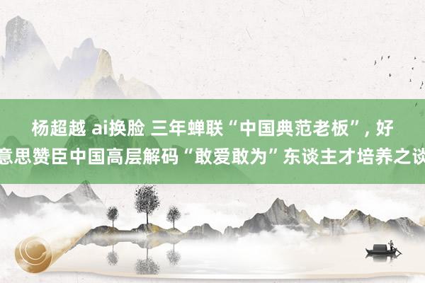 杨超越 ai换脸 三年蝉联“中国典范老板”， 好意思赞臣中国高层解码“敢爱敢为”东谈主才培养之谈