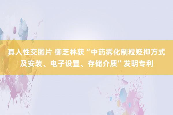 真人性交图片 御芝林获“中药雾化制粒贬抑方式及安装、电子设置、存储介质”发明专利