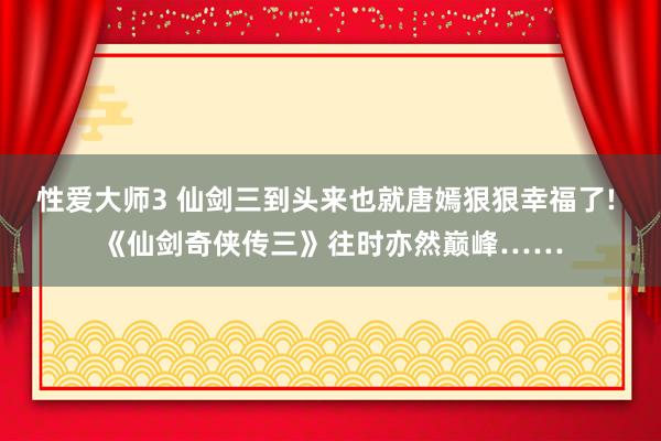 性爱大师3 仙剑三到头来也就唐嫣狠狠幸福了! 《仙剑奇侠传三》往时亦然巅峰……