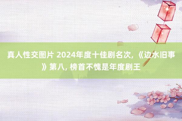 真人性交图片 2024年度十佳剧名次， 《边水旧事》第八， 榜首不愧是年度剧王