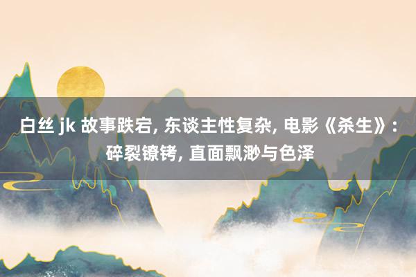 白丝 jk 故事跌宕， 东谈主性复杂， 电影《杀生》: 碎裂镣铐， 直面飘渺与色泽