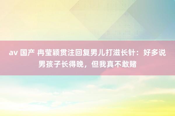 av 国产 冉莹颖贯注回复男儿打滋长针：好多说男孩子长得晚，但我真不敢赌