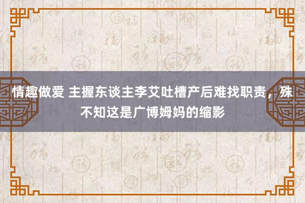 情趣做爱 主握东谈主李艾吐槽产后难找职责，殊不知这是广博姆妈的缩影