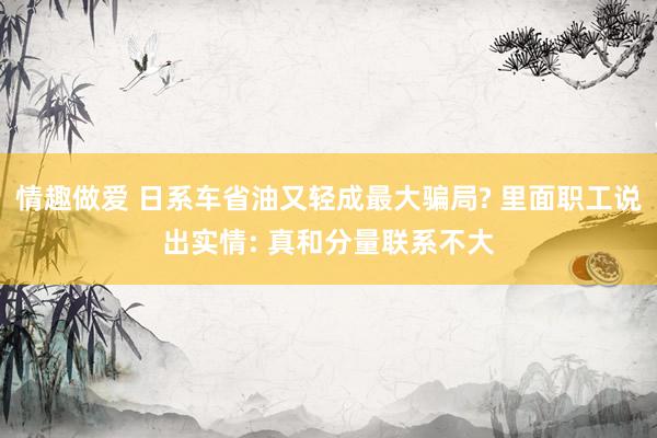 情趣做爱 日系车省油又轻成最大骗局? 里面职工说出实情: 真和分量联系不大