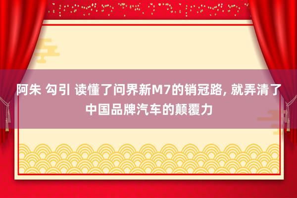 阿朱 勾引 读懂了问界新M7的销冠路， 就弄清了中国品牌汽车的颠覆力
