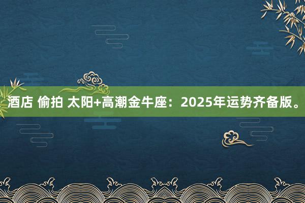 酒店 偷拍 太阳+高潮金牛座：2025年运势齐备版。