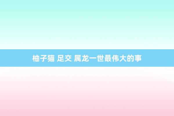 柚子猫 足交 属龙一世最伟大的事