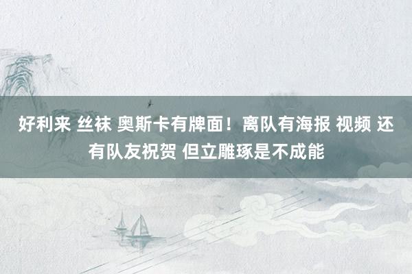 好利来 丝袜 奥斯卡有牌面！离队有海报 视频 还有队友祝贺 但立雕琢是不成能
