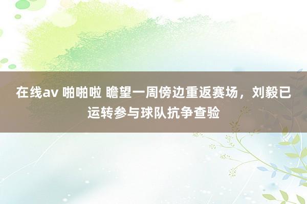 在线av 啪啪啦 瞻望一周傍边重返赛场，刘毅已运转参与球队抗争查验