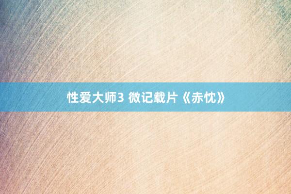 性爱大师3 微记载片《赤忱》