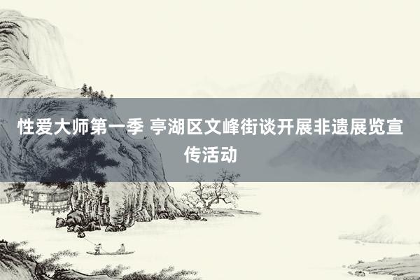 性爱大师第一季 亭湖区文峰街谈开展非遗展览宣传活动