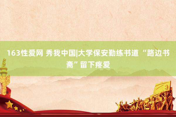 163性爱网 秀我中国|大学保安勤练书道 “路边书斋”留下疼爱